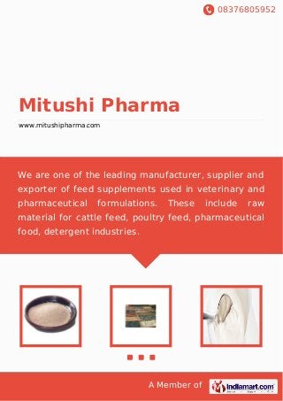 08376805952
A Member of
Mitushi Pharma
www.mitushipharma.com
We are one of the leading manufacturer, supplier and
exporter of feed supplements used in veterinary and
pharmaceutical formulations. These include raw
material for cattle feed, poultry feed, pharmaceutical
food, detergent industries.
 