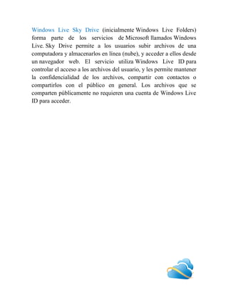 Windows Live Sky Drive (inicialmente Windows Live Folders)
forma parte de los servicios de Microsoft llamados Windows
Live. Sky Drive permite a los usuarios subir archivos de una
computadora y almacenarlos en línea (nube), y acceder a ellos desde
un navegador web. El servicio utiliza Windows Live ID para
controlar el acceso a los archivos del usuario, y les permite mantener
la confidencialidad de los archivos, compartir con contactos o
compartirlos con el público en general. Los archivos que se
comparten públicamente no requieren una cuenta de Windows Live
ID para acceder.
 