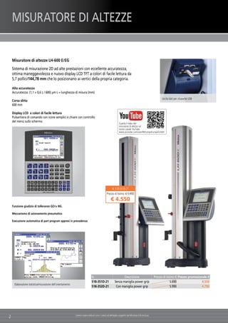 2 I prezzi sopra indicati sono i prezzi al dettaglio suggeriti da Mitutoyo IVA esclusa.
Misuratore di altezze LH-600 E/EG
Sistema di misurazione 2D ad alte prestazioni con eccellente accuratezza,
ottima maneggevolezza e nuovo display LCD TFT a colori di facile lettura da
5,7 pollici/144,78 mm che lo posizionano ai vertici della propria categoria.
Alta accuratezza
Accuratezza: (1,1 + 0,6 L / 600) µm L = lunghezza di misura (mm)
Corsa slitta
600 mm
Display LCD a colori di facile lettura
Pulsantiera di comando con icone semplici e chiare con controllo
del menù sullo schermo
Funzione giudizio di tolleranze GO/± NG.
Meccanismo di azionamento pneumatico
Esecuzione automatica di part program appresi in precedenza
Uscita dati per chiavette USB
N. Descrizione Prezzo di listino € Prezzo promozionale €
518-351D-21 Senza maniglia power grip 5.690 4.550
518-352D-21 Con maniglia power grip 5.990 4.750
Elaborazione statistica/misurazione dell'orientamento
N. 518-351D-21
Prezzo di listino: € 5.690
€ 4.550
MISURATORE DI ALTEZZE
Guarda il video del
misuratore di altezze sul
nostro canale YouTube:
www.youtube.com/user/MitutoyoEuropeGmbH
 
