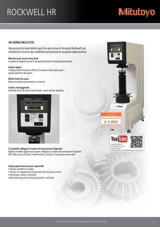 3I prezzi sopra indicati sono i prezzi al dettaglio suggeriti da Mitutoyo IVA esclusa.
N. 963-231D
Prezzo di listino: € 7.777
€ 5.890 
ROCKWELL HR
Guarda il video di
HR-320MS sul nostro
canale YouTube:
www.youtube.com/user/MitutoyoEuropeGmbH
HR-320MS (963-231D)
Versione entry level della macchina per prove di durezza Rockwell con
moltissime funzioni per soddisfare praticamente qualsiasi applicazione.
Macchina per prove entry level
In grado di eseguire prove di durezza Rockwell e Rockwell superficiale.
Ampio spazio
Il design dello strumento offre la il massimo dello spazio per il
posizionamento del pezzo.
Molto facile da usare
Selezione della scala semplice e intuitiva.
Facile e maneggevole
Controllo forza di prova motorizzata - avvio tramite pulsante.
E' possibile collegare il nostro mini-processore Digimatic
Questo modello digitale può essere collegato al nostro mini-processore Digimatic
(DP-1VR) o ad un PC per il trasferimento, l'analisi e l'archiviazione dei dati.
Ampia gamma di accessori opzionali:
•	Diverse modelli di incudini
•	Tavola con regolazione di precisione per la prova Jominy
•	Penetratori tarati e certificati
•	Blocchetti per prove di durezza tarati e certificati
 