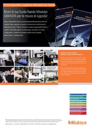 Nota: Le illustrazioni dei prodotti non sono vincolanti. Le descrizioni dei prodotti, e in modo particolare qualsiasi specifica tecnica sono vincolanti solo se espressamente
concordate. MITUTOYO, DIGIMATIC e OPTOEYE sono marchi registrati o marchi di Mitutoyo Corp. in Giappone e/o in altri paesi/regioni. YOUTUBE è un marchio registrato di
Google Inc. Altri prodotti, società e marchi sono citati nel presente documento solo a scopo identificativo e potrebbero essere marchi registrati dei rispettivi titolari.
Mitutoyo Italiana s.r.l. · Corso Europa 7 · 20020 Lainate (MI) · Tel. 02.93.57.8211 · Fax 02.93.57.8255 · www.mitutoyo.it · mitutoyo@mitutoyo.it ·
Macchine di misura a coordinate
Macchine di misura ottiche
Misura della forma
Strumenti di misura ottici
Micrometri a scansione laser
Durometri e Sismometri
Sistemi di misura lineari e
visualizzatori di quote
Sistemi di misura lineari e
visualizzatori di quote
Qualunque siano le tue sfide,
Mitutoyo ti sostiene dall'inizio alla fine.
Mitutoyo oltre ad essere un costruttore di strumenti
di misura di precisione, offre un supporto qualifica-
to per tutta la vita dei suoi prodotti, attraverso servizi
completi che ti consentono di sfruttare al meglio il tuo
investimento.
Oltre a fornire le basi della calibrazione e della riparazio-
ne, Mitutoyo fornisce corsi di formazione sulla metrolo-
gia e supporto IT legato ai software di misura. Possiamo
anche progettare, costruire, testare e fornire soluzioni di
misura personalizzate.
Resta in attesa della nostra nuova Guida Rapida Mitutoyo per le misure di
rugosità. Questo opuscolo è la guida di riferimento più recente sia per il
laboratorio che per l' officina. Presenta in maniera comprensibile al lettore
i profili e i filtri delle superfici, la terminologia, i parametri, le corrette
configurazioni, i simboli e le valutazioni delle misure di rugosità.
Data di uscita: 1° dicembre 2014.
Ricevi la tua Guida Rapida Mitutoyo
GRATUITA per le misure di rugosità!
Presto disponibile: la guida di riferimento più recente
 