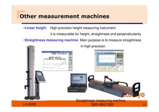 ・Linear height High precision height measuring instrument
it is measurable for height, straightness and perpendicularity
・Straightness measuring machine Main purpose is to measure straightness
in high precision
Other measurement machines
LH-600E
Straightness measuring machine
SMS-800/1000 31
 