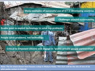 Many examples of successful use of ICT in developing countries Challenges around sustainability Enable poor to exploit technology to solve top problems People solve problems, not technology Critical to empower citizens and engage in “public-private- people  partnerships” Note: The tin shack shown here houses a shop in Mukuru Kiaba. This slum will be the site of one of six pilot pasha centers in Nairobi 