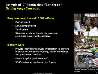 Example of ICT Approaches: “Bottom-up “  Getting Kenya Connected “ Pasha" means "to inform" in Swahili Kangundo: small town of 10,000 in Kenya Cash-strapped 60% unemployment Youth crime 35 miles away from Nairobi but poor road conditions make travel prohibitive Blossom World Provide ready source of vital information to Kenyans in education, vocational training, health knowledge, and government services First of six pilot "pasha centers"  3,500 centers across Kenya  over 3 years 