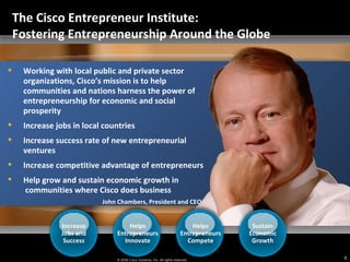 John Chambers, President and CEO Working with local public and private sector organizations, Cisco’s mission is to help communities and nations harness the power of entrepreneurship for economic and social prosperity  Increase jobs in local countries  Increase success rate of new entrepreneurial ventures Increase competitive advantage of entrepreneurs Help grow and sustain economic growth in   communities where Cisco does business Increase Jobs and Success Helps Entrepreneurs Innovate Helps Entrepreneurs Compete Sustain Economic Growth The Cisco Entrepreneur Institute:  Fostering Entrepreneurship Around the Globe 