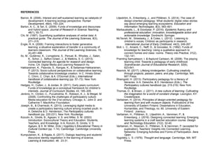 REFERENCES 
Barron, B. (2006). Interest and self-sustained learning as catalysts of
development: A learning ecology perspective. Human
Development, 49(4), 193–224.
Barton, A. C., & Tan, E. (2009). Funds of knowledge and discourses
and hybrid space. Journal of Research in Science Teaching,
46(1), 50-73.
Chi, M. (1997). Quantifying qualitative analyses of verbal data: A
practical guide. The Journal of the Learning Sciences, 6(3),
271–315.
Engle, R. A. (2006). Framing interactions to foster generative
learning: a situative explanation of transfer in a community of
learners classroom. The Journal of the Learning Sciences, 15,
(4),451-498.
Ito, M., Gutiérrez, K., Livingstone, S., Penuel, B., Rhodes, J., Salen,
K., Schor, J., Sefton-Green, J., & Watkins, S. C. (2013).
Connected learning: An agenda for research and design.
Irvine, CA: Digital Media and Learning Research Hu
Hakkarainen, K., Paavola, S., Kangas, K., & Seitamaa-Hakkarainen,
P. (2013). Socio-cultural perspectives on collaborative learning:
Towards collaborative knowledge creation. In C. Hmelo-Silver,
C. Chinn, C. Chan, & A. O'Donnell (Eds.), International
handbook of collaborative learning (pp. 57–73). New York:
Routledge.
Hedges, H., Cullen, J., & Jordan, B. (2011). Early years curriculum:
Funds of knowledge as a conceptual framework for children’s
interests. Journal of Curriculum Studies, 43, 185–205.
Jenkins, H., Clinton, C., Purushotma, R., Robison, A. J., & Weigel, M.
(2008). Confronting the challenges of participatory culture:
Media education for the 21st century. Chicago, IL: John D. and
Catherine T. MacArthur Foundation.
Joseph, B., & Charnecki, K. (2013). Leveraging digital media to
create a participatory learning culture among incarted youth. In
A. Delwiche & D. Henderson, The Participatory cultures
handbook (pp. 220-231). New York: Routledge.
Kozulin, A., Gindis, B., Ageyev, V. S. and Miller, S. M. (2003)
Introduction: Sociocultural Theory and Education: Students,
Teachers, and Knowledge. In A. Kozulin, B. Gindis, V. S
Ageyev, & S. M. Miller, (Eds.) Vygotsky’s Educational Theory in
Cultural Context (pp. 1-14). Cambridge: Cambridge University
Press.
Kumpulainen, K., & Rajala, A. (2017). Dialogic teaching and students’
discursive identity negotiation in the learning of science.
Learning & Instruction, 48, 23-31.
Liljeström, A., Enkenberg, J., and Pöllänen, S. (2014). The case of
design-oriented pedagogy: What students’ digital video stories
say about emerging learning ecosystems. Education and
Information Technologies, 9(3), 583–601.
Markauskaite, L., & Goodyear, P. (2016). Epistemic fluency and
professional education: innovation, knowledgeable action and
actionable knowledge. Dordrecht: Springer.
McTavish, M., Streelasky, J., & Coles, L. (2012). Listening to
children’s voices: Children as participants in research.
International Journal of Early Childhood, 44(3), 249-267.
Moll, L. C., Amanti, C., Neff, D., & Gonzalez, N. (1992). Funds of
knowledge for teaching: Using a qualitative approach to
connect homes and class- rooms. Theory into Practice, 31(2),
132–141.
Pramling Samuelsson, I. & Asplund Carlsson, M. (2008). The playing
learning child: Towards a pedagogy of early childhood.
Scandinavian Journal of Educational Research, 52(6),
623-641.
Resnick, M. (2017). Lifelong kindergarten: Cultivating creativity
through projects, passion, peers, and play. Cambridge, MA:
MIT Press.
Rheingold, H. (2013). Participatory pedagogy for a literacy of
literacies. In A. Delwiche, & D. Henderson (Eds.), The
Participatory cultures handbook (pp. 215-219). New York:
Routledge.
Thomas, D., & Brown, J. (2011). A new culture of learning: Cultivating
the imagination for a world of constant change. Lexington, KY:
CreateSpace.
Vartiainen, H. (2014). Principles of design-oriented pedagogy for
learning from and with museum objects. Publications of the
University of Eastern Finland. Dissertations in Education,
Humanities, and Theology, no. 60. University of Eastern
Finland: Joensuu.
Vartiainen, H., Pöllänen, S., Liljeström, A., Vanninen, P., &
Enkenberg, J. (2016). Designing connected learning: Emerging
learning systems in a craft teacher education course. Design
and Technology Education, 21(2), 32-40.
Vartiainen, H., Nissinen, S., Pöllänen, S. & Vanninen, P. (accepted for
puplication). Teachers’ Insights into Connected Learning
Networks: Emerging Activities and Forms of Participation. Aera
Open.
Vygotsky, L. S. (1978). Thought and language. Cambridge, MA: MIT
Press.
 