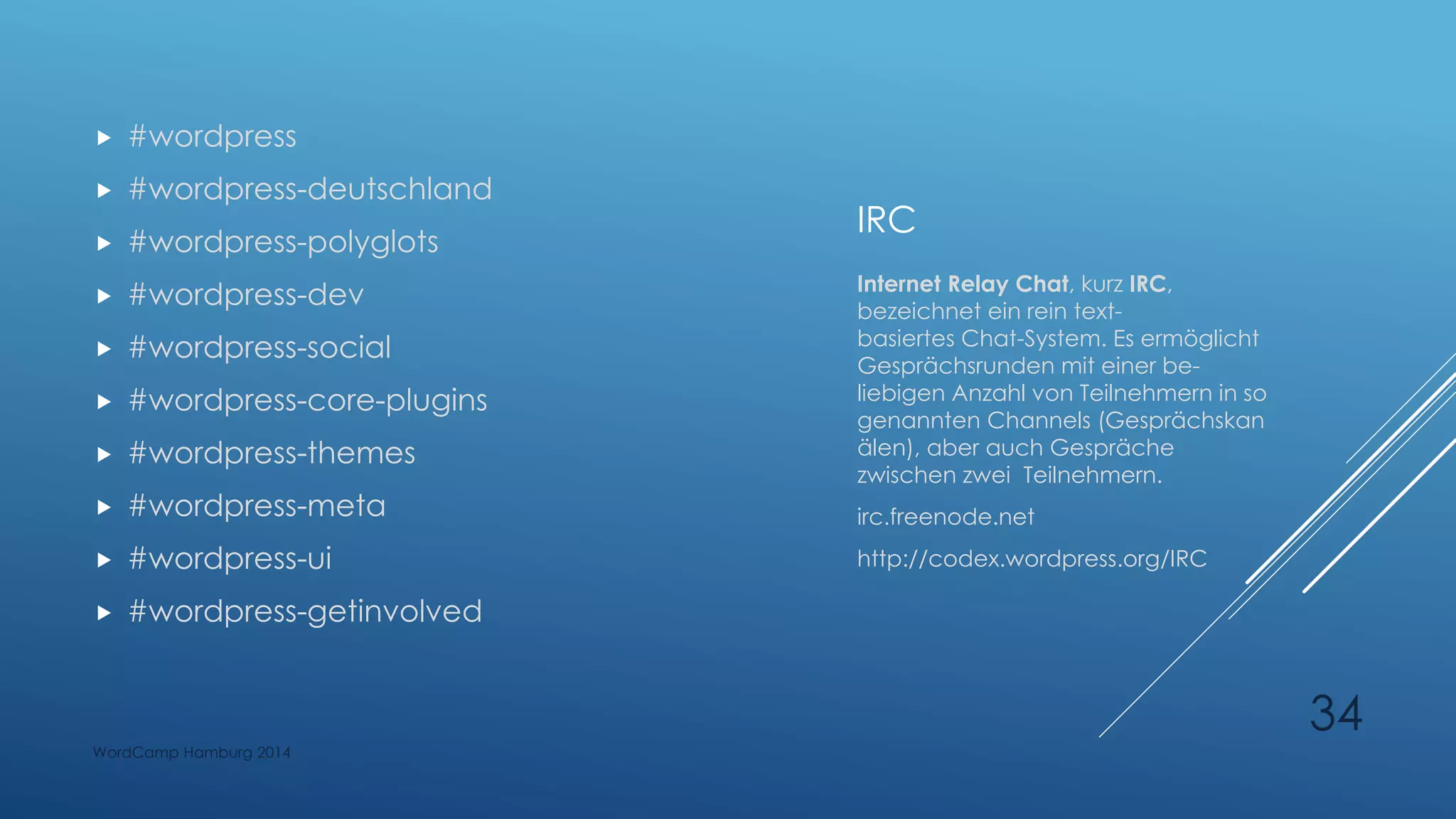 IRC
 #wordpress
 #wordpress-deutschland
 #wordpress-polyglots
 #wordpress-dev
 #wordpress-social
 #wordpress-core-plugins
 #wordpress-themes
 #wordpress-meta
 #wordpress-ui
 #wordpress-getinvolved
Internet Relay Chat, kurz IRC,
bezeichnet ein rein text-
basiertes Chat-System. Es ermöglicht
Gesprächsrunden mit einer be-
liebigen Anzahl von Teilnehmern in so
genannten Channels (Gesprächskan
älen), aber auch Gespräche
zwischen zwei Teilnehmern.
irc.freenode.net
http://codex.wordpress.org/IRC
WordCamp Hamburg 2014
34
 