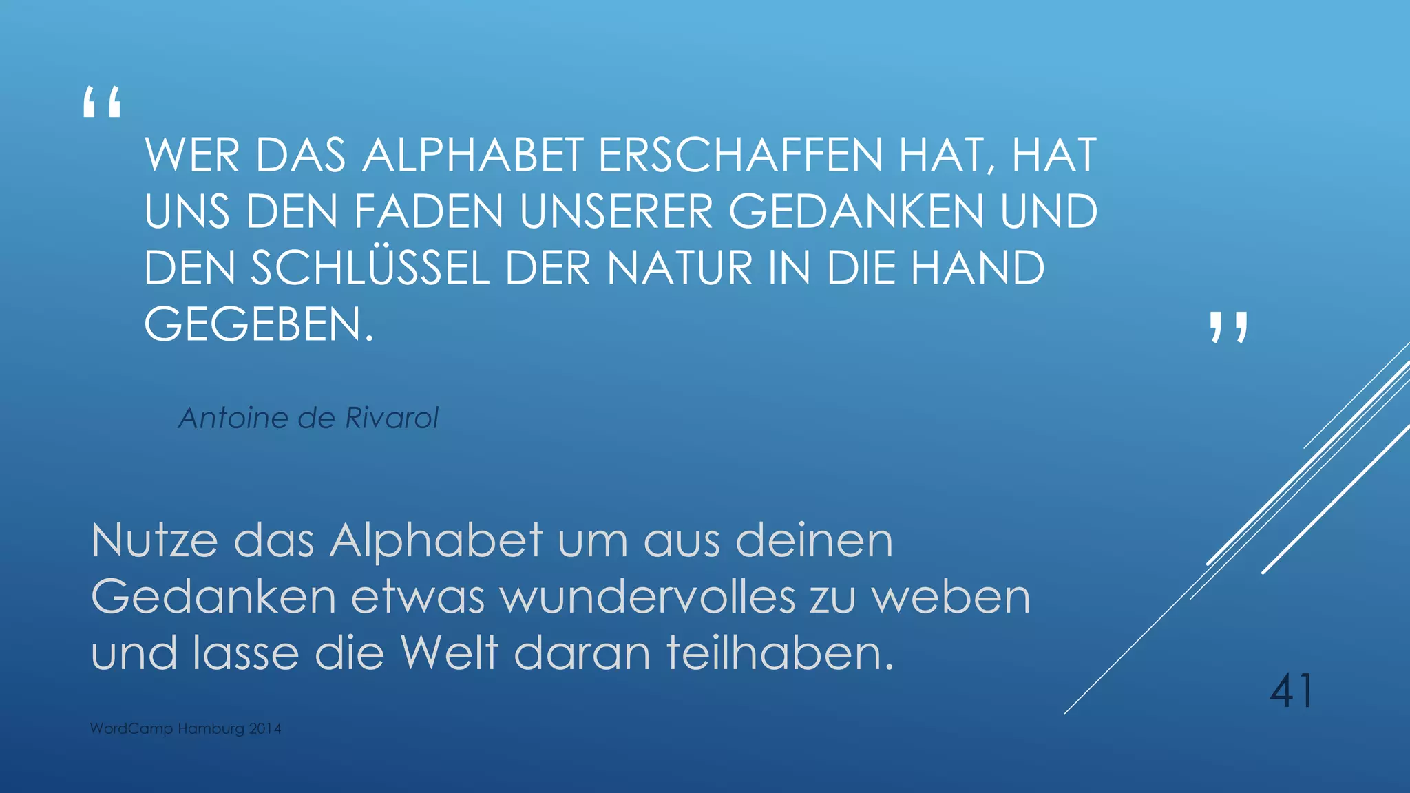 “
”
WER DAS ALPHABET ERSCHAFFEN HAT, HAT
UNS DEN FADEN UNSERER GEDANKEN UND
DEN SCHLÜSSEL DER NATUR IN DIE HAND
GEGEBEN.
Antoine de Rivarol
Nutze das Alphabet um aus deinen
Gedanken etwas wundervolles zu weben
und lasse die Welt daran teilhaben.
WordCamp Hamburg 2014
41
 
