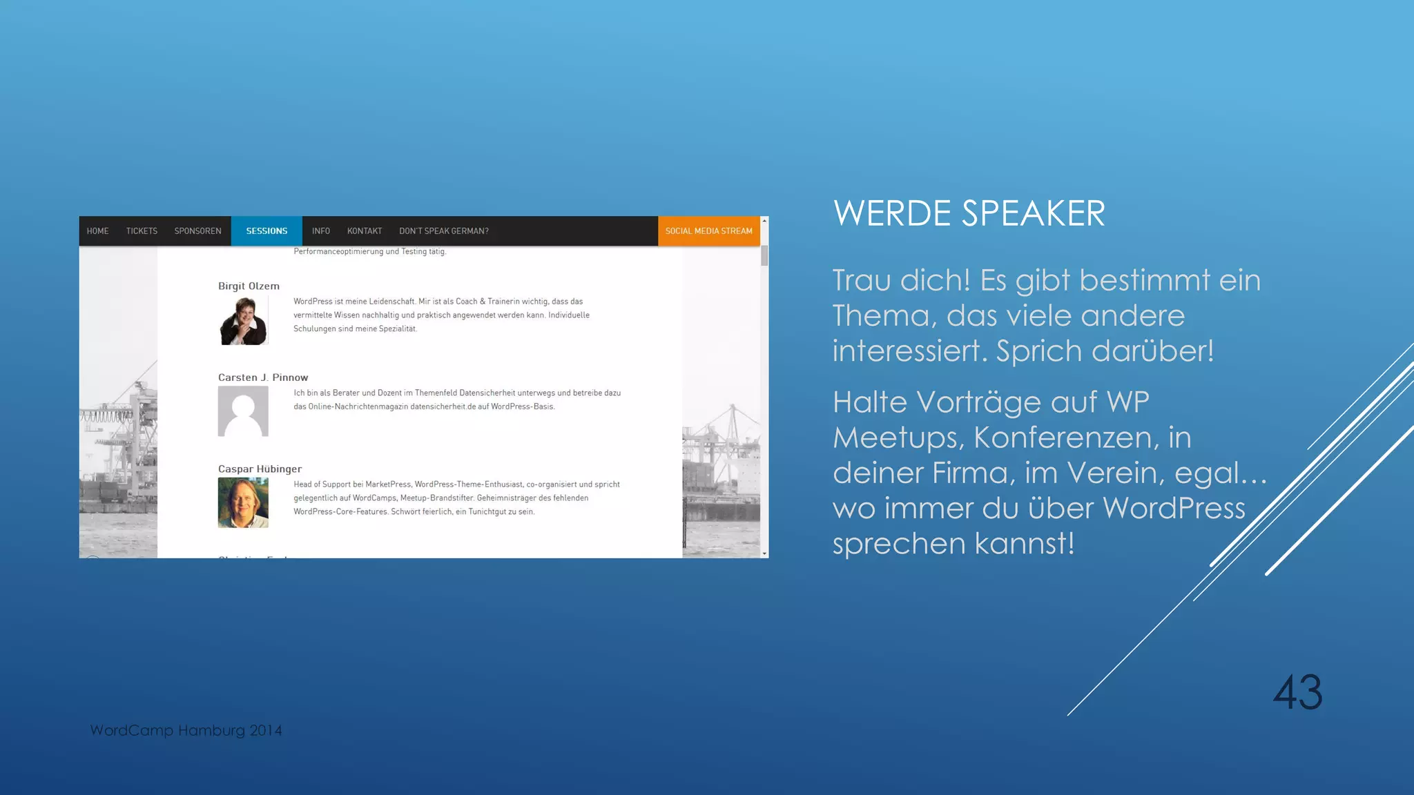 WERDE SPEAKER
Trau dich! Es gibt bestimmt ein
Thema, das viele andere
interessiert. Sprich darüber!
Halte Vorträge auf WP
Meetups, Konferenzen, in
deiner Firma, im Verein, egal…
wo immer du über WordPress
sprechen kannst!
WordCamp Hamburg 2014
43
 