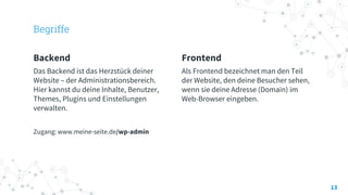 Begriffe
Backend
Das Backend ist das Herzstück deiner
Website – der Administrationsbereich.
Hier kannst du deine Inhalte, Benutzer,
Themes, Plugins und Einstellungen
verwalten.
Zugang: www.meine-seite.de/wp-admin
Frontend
Als Frontend bezeichnet man den Teil
der Website, den deine Besucher sehen,
wenn sie deine Adresse (Domain) im
Web-Browser eingeben.
13
 