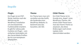 Begriffe
Plugin
Ein Plugin ist ein PHP-
Skript, welches nach der
Aktivierung die
WordPress-Installation
um eine bestimmte
Funktionalität erweitert.
Es gibt für nahezu jede
Funktion ein Plugin – vom
einfachen Verknüpfen mit
den Social-Media-Profilen
bis hin zum komplexen
Shopsystem.
Theme
Ein Theme kann man sich
vorstellen wie das Outfit,
die Garderobe einer
WordPress-Website. Es
bestimmt also das
Aussehen, den Stil.
Child-Theme
Ein Child-Theme ist im
Grunde eine „Kopie“ eines
WordPress-Themes. Mit
einem Child-Theme kann
man das Parent-Theme so
anpassen, das diese
Änderungen nach einem
Update nicht
überschrieben werden.
14
 