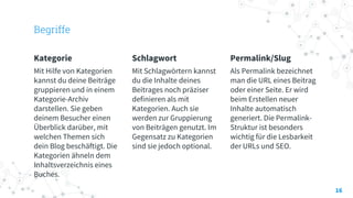 Begriffe
Kategorie
Mit Hilfe von Kategorien
kannst du deine Beiträge
gruppieren und in einem
Kategorie-Archiv
darstellen. Sie geben
deinem Besucher einen
Überblick darüber, mit
welchen Themen sich
dein Blog beschäftigt. Die
Kategorien ähneln dem
Inhaltsverzeichnis eines
Buches.
Schlagwort
Mit Schlagwörtern kannst
du die Inhalte deines
Beitrages noch präziser
definieren als mit
Kategorien. Auch sie
werden zur Gruppierung
von Beiträgen genutzt. Im
Gegensatz zu Kategorien
sind sie jedoch optional.
Permalink/Slug
Als Permalink bezeichnet
man die URL eines Beitrag
oder einer Seite. Er wird
beim Erstellen neuer
Inhalte automatisch
generiert. Die Permalink-
Struktur ist besonders
wichtig für die Lesbarkeit
der URLs und SEO.
16
 