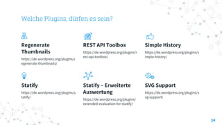 Welche Plugins, dürfen es sein?
Regenerate
Thumbnails
https://de.wordpress.org/plugins/r
egenerate-thumbnails/
REST API Toolbox
https://de.wordpress.org/plugins/r
est-api-toolbox/
Simple History
https://de.wordpress.org/plugins/s
imple-history/
Statify
https://de.wordpress.org/plugins/s
tatify/
Statify – Erweiterte
Auswertung
https://de.wordpress.org/plugins/
extended-evaluation-for-statify/
SVG Support
https://de.wordpress.org/plugins/s
vg-support/
24
 