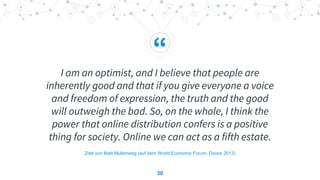 “
I am an optimist, and I believe that people are
inherently good and that if you give everyone a voice
and freedom of expression, the truth and the good
will outweigh the bad. So, on the whole, I think the
power that online distribution confers is a positive
thing for society. Online we can act as a fifth estate.
30
Zitat von Matt Mullenweg (auf dem World Economic Forum, Davos 2013)
 