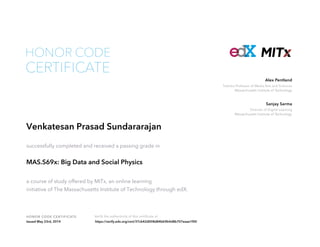 Toshiba Professor of Media Arts and Sciences
Massachusetts Institute of Technology
Alex Pentland
Director of Digital Learning
Massachusetts Institute of Technology
Sanjay Sarma
HONOR CODE CERTIFICATE Verify the authenticity of this certificate at
CERTIFICATE
HONOR CODE
Venkatesan Prasad Sundararajan
successfully completed and received a passing grade in
MAS.S69x: Big Data and Social Physics
a course of study offered by MITx, an online learning
initiative of The Massachusetts Institute of Technology through edX.
Issued May 23rd, 2014 https://verify.edx.org/cert/37cb42d008d84bb9b4d8b707eaae1f00
 