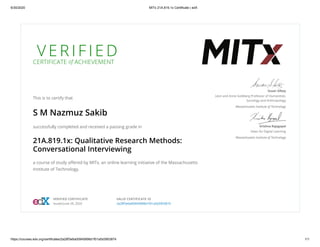 6/30/2020 MITx 21A.819.1x Certificate | edX
https://courses.edx.org/certificates/2a28f3e6a00945898d1f01a5d3953874 1/1
V E R I F I E D
CERTIFICATE of ACHIEVEMENT
This is to certify that
S M Nazmuz Sakib
successfully completed and received a passing grade in
21A.819.1x: Qualitative Research Methods:
Conversational Interviewing
a course of study oﬀered by MITx, an online learning initiative of the Massachusetts
Institute of Technology.
Susan Silbey
Leon and Anne Goldberg Professor of Humanities,
Sociology and Anthropology
Massachusetts Institute of Technology
Krishna Rajagopal
Dean for Digital Learning
Massachusetts Institute of Technology
VERIFIED CERTIFICATE
Issued June 29, 2020
VALID CERTIFICATE ID
2a28f3e6a00945898d1f01a5d3953874
 