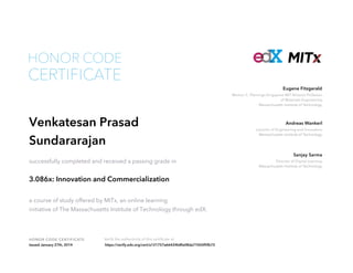 HONOR CODE

CERTIFICATE

Eugene Fitzgerald
Merton C. Flemings-Singapore MIT Alliance Professor
of Materials Engineering
Massachusetts Institute of Technology

Venkatesan Prasad
Sundararajan
successfully completed and received a passing grade in

3.086x: Innovation and Commercialization
a course of study offered by MITx, an online learning
initiative of The Massachusetts Institute of Technology through edX.

HON OR COD E CE RTI F I CATE
Issued January 27th, 2014

Verify the authenticity of this certificate at
https://verify.edx.org/cert/a121757a66424b8fa08da77650f5fb72

Andreas Wankerl
Lecturer of Engineering and Innovation
Massachusetts Institute of Technology

Sanjay Sarma
Director of Digital Learning
Massachusetts Institute of Technology

 