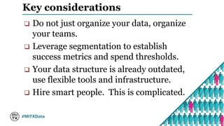 Key considerations 
 Do not just organize your data, organize 
your teams. 
 Leverage segmentation to establish 
success metrics and spend thresholds. 
 Your data structure is already outdated, 
use flexible tools and infrastructure. 
 Hire smart people. This is complicated. 
