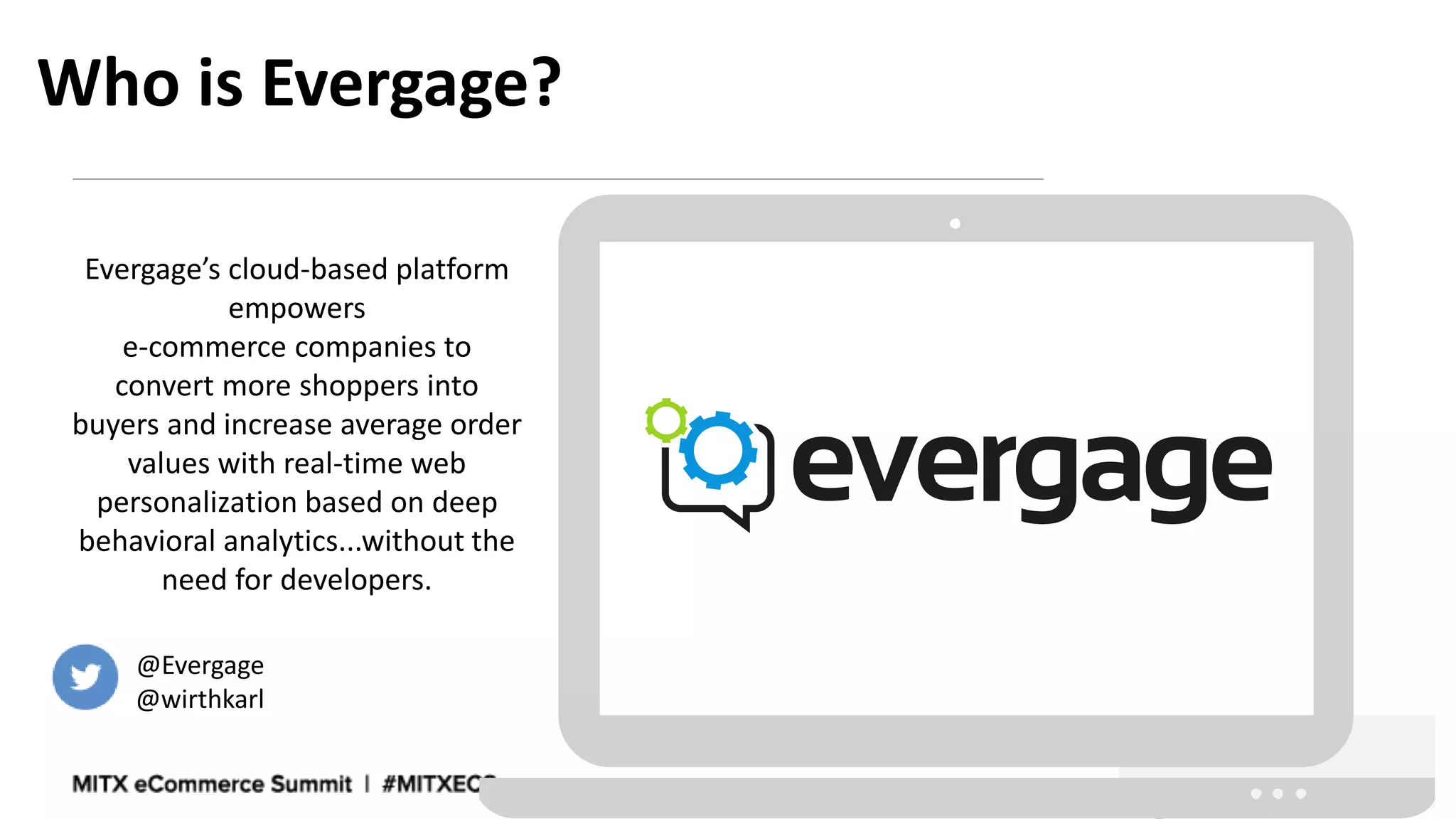 Who is Evergage?
Evergage’s cloud-based platform
empowers
e-commerce companies to
convert more shoppers into
buyers and increase average order
values with real-time web
personalization based on deep
behavioral analytics...without the
need for developers.
@Evergage
@wirthkarl