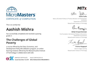 This is to certify that
Aashish Mishra
has successfully completed and received a passing
grade in
The Challenges of Global
Poverty
a course o ered by the Data, Economics, and
Development Policy MicroMasters program, an online
learning initiative o ered by the Massachusetts Institute
of Technology in collaboration with edX.
VERIFIED CERTIFICATE
Issued December 18, 2019
VALID CERTIFICATE ID
86f2c7db362232f3a7ef88c860f86f12
Esther Du o
Abdul Latif Jameel Professor of Poverty Alleviation and Development
Economics
Department of Economics
Massachusetts Institute of Technology
Abhijit Vinayak Banerjee
Ford Foundation International Professor of Economics
Department of Economics
Massachusetts Institute of Technology
Krishna Rajagopal
Dean for Digital Learning
Massachusetts Institute of Technology
 