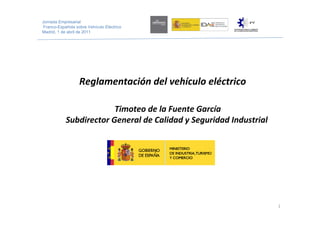 Jornada Empresarial
 Franco-Española sobre Vehículo Eléctrico
Madrid, 1 de abril de 2011




                   Reglamentación del vehículo eléctrico

                         Timoteo de la Fuente García 
            Subdirector General de Calidad y Seguridad Industrial




                                                                    1
 