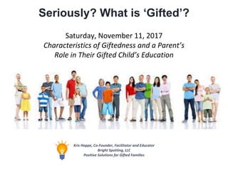 Seriously? What is ‘Gifted’?
Kris Happe, Co-Founder, Facilitator and Educator
Bright Spotting, LLC
Positive Solutions for Gifted Families
Saturday, November 11, 2017
Characteristics of Giftedness and a Parent’s
Role in Their Gifted Child’s Education
 