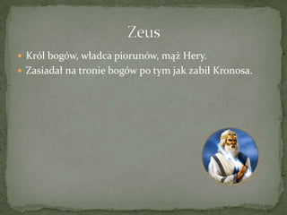  Król bogów, władca piorunów, mąż Hery.
 Zasiadał na tronie bogów po tym jak zabił Kronosa.

 