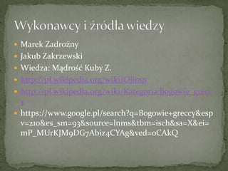  Marek Zadrożny
 Jakub Zakrzewski
 Wiedza: Mądrość Kuby Z.
 http://pl.wikipedia.org/wiki/Olimp
 http://pl.wikipedia.org/wiki/Kategoria:Bogowie_grecc

y
 https://www.google.pl/search?q=Bogowie+greccy&esp
v=210&es_sm=93&source=lnms&tbm=isch&sa=X&ei=
mP_MUrKJM9DG7Abiz4CYAg&ved=0CAkQ

 