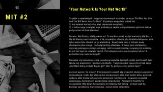 To jeden z największych i najgorzej rozumianych truizmów, zaraz po "Do What You Like
And You Will Never Have To Work". W praktyce wygląda to jednak tak:
1) mój network ma być silny, więc zapraszam masę ludzi;
2) ci ludzie mają rozwiązać moje problemy (a zwykle tymi problemami jest brak lajków
pod postami lub brak klientów).
No więc, Moi Drodzy, obalę pewien mit. To nie Wasza sieć ma być wartością dla Was, a
Wy dla Waszej sieci kontaktów - o ile, oczywiście, chcecie, aby działała efektywnie, a nie
tylko można było chwalić się jej wielkością.  Nawet małe sieci, z którymi mamy
zbudowane silne relacje i tak będą bardziej efektywne. W takiej sieci użytkownicy
częściej polecają nas dalej i pomagają. Jeśli szukasz klientów, rozwiązuj ich problemy,
bo oni bez tego nie rozwiążą twoich. Potrzebujesz pomocy w dystrybucji tekstu? A
podzieliłeś się czymś od innych?
Nieważne czy komunikujesz się za pomocą sygnałów dymnych, gołębi pocztowych, tam-
tamów czy wiadomości i postów na LinkedIn.  Twój komunikat zawsze brzmi tak samo:
„Hej! Mam dobry produkt! Kupisz go?” albo "Ej, pomożesz mi, jestem fajny?"
Zapytam wprost. Co z tego?  W dzisiejszych czasach aby prowadzić skuteczną sprzedaż
i komunikację, trzeba być albo bardzo innowacyjnym, albo mieć bardzo dobry wyróżnik
rynkowy, albo można być po prostu pomocnym i użytecznym - nieważne czy jesteś
sprzedawcą, marterem czy social media networkerem.  Polecam Ci Youtility for
Accountants: Why Smart Accountants Are Helping, Not Selling - to must read dla
każdego sprzedawcy, marketingowca i social media networkera.
"Your Network Is Your Net Worth"
MIT #2
 