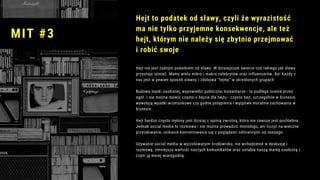 Hejt nie jest żadnym podatkiem od sławy. W dzisiejszym świecie coś takiego jak sława
przestaje istnieć. Mamy wielu mikro i makro celebrytów oraz influencerów. Ba! Każdy z
nas jest w pewien sposób sławny i zdobywa "fejmy" w określonych grupach. 
Budowa marki osobistej, wypowiedzi publiczne, komentarze - to podlega ocenie przez
ogół. I nie można mówić często o hejcie dla hejtu - często hejt, szczególnie w biznesie,
wywołują wpadki wizerunkowe czy godne potępienia i wątpliwe moralnie zachowania w
biznesie.
Hejt bardzo często mylony jest dzisiaj z opinią zwrotną, która nie zawsze jest pochlebna.
Jednak social media to rozmowa i nie można prowadzić monologu, ani liczyć na wieczne
przytakiwanie, unikanie konrontowania się z poglądami odmiennymi od naszego.
Używanie social media w wyizolowanym środowisku, nie wchodzenie w dyskusję i
rozmowę, zmniejsza wartość naszych komunikatów oraz osłabia naszą markę osobistą i
czyni ją mniej wiarygodną.
Hejt to podatek od sławy, czyli że wyrazistość
ma nie tylko przyjemne konsekwencje, ale też
hejt, którym nie należy się zbytnio przejmować
i robić swoje
MIT #3
 