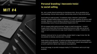 Nie. Jest to wtedy inbound marketing oraz dystrybucja treści. Ale ze sprzedażą ma to
mało wspólnego, chociaż marka osobista i wartościowy content to filary social sellingu.
Social selling to nadal sprzedaż. To budowanie relacji z klientami i potencjalnymi
klientami w obrębie mediów społecznościowych. Ale to nadal, powtórzę raz jeszcze, nadal
sprzedaż. Mówienie o social sellingu w oderwaniu od ścieżki zakupowej klienta i procesu
sprzedażowego naszej firmy jest podstawowym błędem wielu firm.
ROI nie osiągają media społecznościowe. Osiąga je zespół sprzedażowy – oznajmił
Douglas Hanna, World Wide Perfomance Marketing Executive w IBM, zaraz po tym jak
zobaczył wyniki prowadzonej przez jego zespół kampanii na LinkedIn. I zasadniczo ma
rację. 
Kolejnym mitem jest też to, że social selling „zamykać deala” w ciągu 5 minut. Nie. Ma
być powodem do dyskusji, wymiany opinii i rozmowy. 
Deala możesz zamknąć potem. Im bardziej sprzedażowy komunikat tym mniejszy będzie
miała współczynnik odpowiedzi. Pamiętaj też o follow-upach. Czasem twój prospekt może
po prostu zapomnieć odpisać, więc lepiej jest się przypomnieć.
Biorąc pod uwagę, że sprzedaż następuje między 5 a 12 kontaktem, warto się do tego
przyłożyć.
Personal branding i tworzenie treści
to social selling
MIT #4
 
