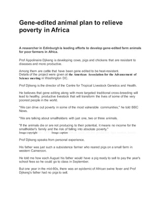 Gene-edited animal plan to relieve
poverty in Africa
A researcher in Edinburgh is leading efforts to develop gene-edited farm animals
for poor farmers in Africa.
Prof Appolinaire Djikeng is developing cows, pigs and chickens that are resistant to
diseases and more productive.
Among them are cattle that have been gene edited to be heat-resistant.
Details of the project were given at the American Association for the Advancement of
Science meeting in Washington DC.
Prof Djikeng is the director of the Centre for Tropical Livestock Genetics and Health.
He believes that gene editing along with more targeted traditional cross-breeding will
lead to healthy, productive livestock that will transform the lives of some of the very
poorest people in the world.
"We can drive out poverty in some of the most vulnerable communities," he told BBC
News.
"We are talking about smallholders with just one, two or three animals.
"If the animals die or are not producing to their potential, it means no income for the
smallholder's family and the risk of falling into absolute poverty."
Image copyrightBBC NEWSImage captionAfrican cattle are less productive than western breeds
Prof Djikeng speaks from personal experience.
His father was just such a subsistence farmer who reared pigs on a small farm in
western Cameroon.
He told me how each August his father would have a pig ready to sell to pay the year's
school fees so he could go to class in September.
But one year in the mid-80s, there was an epidemic of African swine fever and Prof
Djikeng's father had no pigs to sell.
 