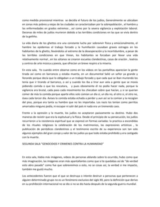 como medida provisional mientras se decidía el futuro de los judíos, Generalmente se ubicaban
en zonas más pobres y viejas de las ciudades se caracterizaban por la sobrepoblación , el hambre y
las enfermedades en grados extremos , así como por la severa vigilancia y explotación laboral.
Decenas de miles de judíos murieron debido a las terribles condiciones en las que se vivía dentro
de la gethho.
La vida diaria de los ghettos era una constante lucha por sobrevivir física y emocionalmente, el
hambre las epidemias el trabajo forzado y la humillación causaban graves estragos en los
habitantes de la ghetto, llevándolos al extremo de la desesperación y la incertidumbre, a pesar de
las terribles condiciones en que Vivian, los habitantes se forzaban por llevar una vida
relativamente normal , en los sótanos se crearon escuelas clandestinas, casas de oración , teatros
y centros de arte música y poesía, que ofrecían un breve respiro a la miseria.
En esta sala, Yo cuando entre observe como en los videos en las pantallitas aparecían la gente
tirada así como en barrancos y estaba muerta, en un documental Salió un señor ya grande y
llorando porque decía que lo obligaban a un trabajo forzado y que cada que se iban muriendo los
tenía que ir tirando al barranco, o así y cuando los iba a tirar aun veía a gente que se movía
pidiendo comida o que los rescatara, y pues obviamente él no podía hacer nada, porque la
vigilancia era brutal, cada paso cada movimiento los checaban sobre que hacían, y si se querían
comer de más la comida porque aparte ellos solo comían un día sí, un día no, el otro si, el otro no,
ósea cada tercer día. Avises la comida estaba echada a perder y aun así se la comían y la recogían
del piso, porque era tanta su hambre que no les importaba. Los nazis los tenían como perritos
amarrados ninguno podía, ni escapar ni salir del país ni nada era un tremendo caos.
Frente a la opresión y la muerte, los judíos no aceptaron pasivamente su destino. Hubo dos
maneras de resistir que era la espitutual y la física. Desde el principio de su persecución, los judíos
recurrieron a la resistencia espiritual que se expresó en formas variadas: la practica a escondidas
de los rituales religiosos la celebración de los matrimonios, las expresiones artísticas , la
publicación de periódicos clandestinos y el testimonio escrito de su experiencia son tan solo
algunos ejemplos del gran coraje y valor de los judíos ya que todo estaba prohibido y era castigado
con la muerte.
SEGUNDA SALA “GENOCIDIOS Y CRIMENES CONTRA LA HUMANIDAD”

En esta sala, Había más imágenes, videos de personas ablando sobre lo ocurrido, hubo como que
más imaginación, las imágenes eran más apantallantes como que si te quedabas así de “de verdad
esto abra pasado” como fue que sobrevivimos a esto, no se cosas así, la verdad si me impacto,
también me gustó mucho.
Los antecedentes fueron que el que se destruya o intente destruir a personas que pertenecen a
alguien determinado grupo no es un fenómeno exclusivo del siglo XX, pero la definición que derivo
en su prohibición internacional no se dio si no se dio hasta después de la segunda guerra mundial.

 