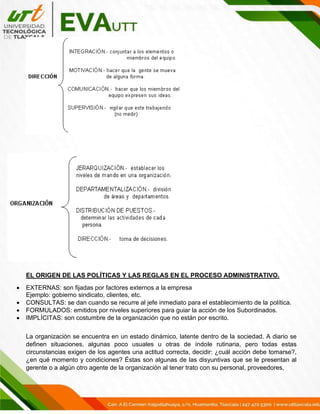 EL ORIGEN DE LAS POLÍTICAS Y LAS REGLAS EN EL PROCESO ADMINISTRATIVO.
• EXTERNAS: son fijadas por factores externos a la empresa
Ejemplo: gobierno sindicato, clientes, etc.
• CONSULTAS: se dan cuando se recurre al jefe inmediato para el establecimiento de la política.
• FORMULADOS: emitidos por niveles superiores para guiar la acción de los Subordinados.
• IMPLÍCITAS: son costumbre de la organización que no están por escrito.
La organización se encuentra en un estado dinámico, latente dentro de la sociedad. A diario se
definen situaciones, algunas poco usuales u otras de índole rutinaria, pero todas estas
circunstancias exigen de los agentes una actitud correcta, decidir: ¿cuál acción debe tomarse?,
¿en qué momento y condiciones? Éstas son algunas de las disyuntivas que se le presentan al
gerente o a algún otro agente de la organización al tener trato con su personal, proveedores,
 