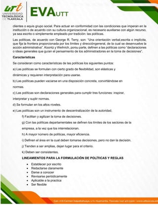 clientes o equis grupo social. Para actuar en conformidad con las condiciones que imperan en la
institución o de acuerdo con su cultura organizacional, es necesario auxiliarse con algún recurso,
ya sea escrito o simplemente empleado por tradición: las políticas.
Las políticas, de acuerdo con George R. Terry, son: “Una orientación verbal,escrita o implícita,
que fija la frontera proporcionada por los límites y direccióngeneral, de la cual se desenvuelve la
acción administrativa”. Koontz y Weihrich, porsu parte, definen a las políticas como “declaraciones
o ideas generales que guían el pensamiento de los administradores en la toma de decisiones”.
Características
Se consideran como características de las políticas los siguientes puntos:
a) Las políticas se formulan con cierto grado de flexibilidad, son elásticas y
dinámicas y requieren interpretación para usarse.
b) Las políticas pueden vaciarse en una disposición concreta, convirtiéndose en
normas.
c) Las políticas son declaraciones generales para cumplir tres funciones: inspirar,
interpretar y suplir normas.
d) Se formulan en los altos niveles.
e) Las políticas son un instrumento de descentralización de la autoridad.
f) Facilitan y agilizan la toma de decisiones.
g) Con las políticas departamentales se definen los límites de los sectores de la
empresa, a la vez que los interrelacionan.
h) A mayor número de políticas, mayor eficiencia.
i) Definen el área en la cual deben tomarse decisiones, pero no dan la decisión.
j) Tienden a ser amplias, dejan lugar para el criterio.
k) Deben ser consistentes.
LINEAMIENTOS PARA LA FORMULACIÓN DE POLÍTICAS Y REGLAS
• Establecer por escrito
• Redactarse claramente
• Darse a conocer
• Revisarse periódicamente
• Aplicable a la practica
• Ser flexible
 
