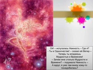 Page 10
Ой! – испугалась Нежность – Где я?
- Ты в Одиночестве! – сказал её Ветер –
Теперь ты владеешь
Мудростью и Временем!
– Зачем мне столько Мудрости и
Времени? – подумала Нежность –
А вдруг, я уже там внизу кому-то
понадобилась?
 