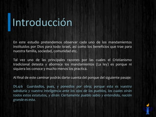En este estudio pretendemos observar cada uno de los mandamientos
instituidos por Dios para todo Israel, así como los beneficios que trae para
nuestra familia, sociedad, comunidad etc.
Tal vez uno de las principales razones por las cuales el Cristianismo
tradicional detesta y aborrece los mandamientos (La ley) es porque ni
siquiera los conoce y mucho menos los practica.
Al final de este caminar podrás darte cuenta del porque del siguiente pasaje:
Dt.4:6 Guardadlos, pues, y ponedlos por obra; porque esta es vuestra
sabiduría y vuestra inteligencia ante los ojos de los pueblos, los cuales oirán
todos estos estatutos, y dirán: Ciertamente pueblo sabio y entendido, nación
grande es esta.
 