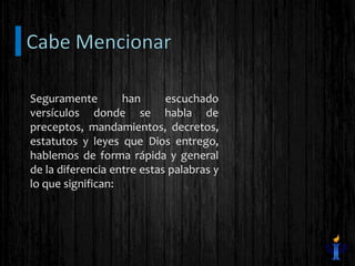 Seguramente han escuchado
versículos donde se habla de
preceptos, mandamientos, decretos,
estatutos y leyes que Dios entrego,
hablemos de forma rápida y general
de la diferencia entre estas palabras y
lo que significan:
 