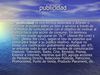 publicidad La  publicidad  es una técnica destinada a difundir o informar al público sobre un bien o servicio a través de los medios de comunicación con el objetivo de motivar al público hacia una acción de consumo. En términos generales puede agruparse en “ALT" (Above the Line) y "BTL" (Below the Line), según el tipo de soportes que utilice para llegar a su público objetivo. Aunque no existe una clasificación globalmente aceptada, por ATL se entiende todo lo que va en medios de comunicación masivos: Televisión, Radio, Cine, Revistas, Prensa, Exterior e Internet, mientras que BTL agrupa acciones de Marketing Directo, Relaciones Públicas, Patrocinio, Promociones, Punto de Venta, Producto Placement, etc. 
