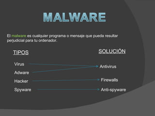 El malware es cualquier programa o mensaje que pueda resultar
perjudicial para tu ordenador.


   TIPOS                                          SOLUCIÓN

    Virus
                                                   Antivirus
    Adware
    Hacker                                         Firewalls

    Spyware                                        Anti-spyware
 