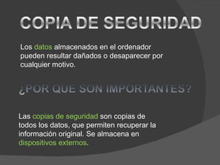Los datos almacenados en el ordenador
pueden resultar dañados o desaparecer por
cualquier motivo.




Las copias de seguridad son copias de
todos los datos, que permiten recuperar la
información original. Se almacena en
dispositivos externos.
 