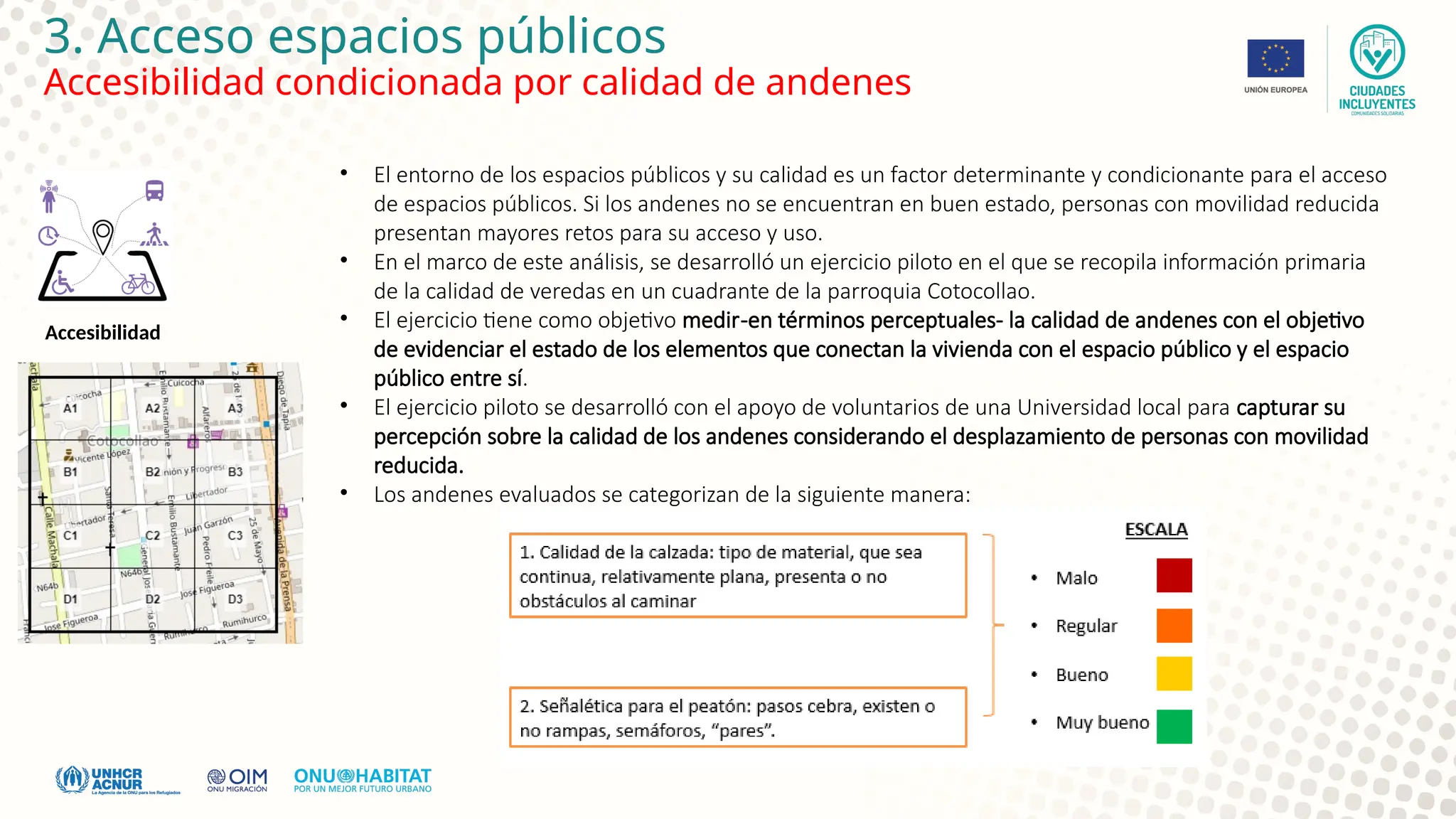 3. Acceso espacios públicos
Accesibilidad condicionada por calidad de andenes
Accesibilidad
• El entorno de los espacios públicos y su calidad es un factor determinante y condicionante para el acceso
de espacios públicos. Si los andenes no se encuentran en buen estado, personas con movilidad reducida
presentan mayores retos para su acceso y uso.
• En el marco de este análisis, se desarrolló un ejercicio piloto en el que se recopila información primaria
de la calidad de veredas en un cuadrante de la parroquia Cotocollao.
• El ejercicio tiene como objetivo medir-en términos perceptuales- la calidad de andenes con el objetivo
de evidenciar el estado de los elementos que conectan la vivienda con el espacio público y el espacio
público entre sí.
• El ejercicio piloto se desarrolló con el apoyo de voluntarios de una Universidad local para capturar su
percepción sobre la calidad de los andenes considerando el desplazamiento de personas con movilidad
reducida.
• Los andenes evaluados se categorizan de la siguiente manera:
 