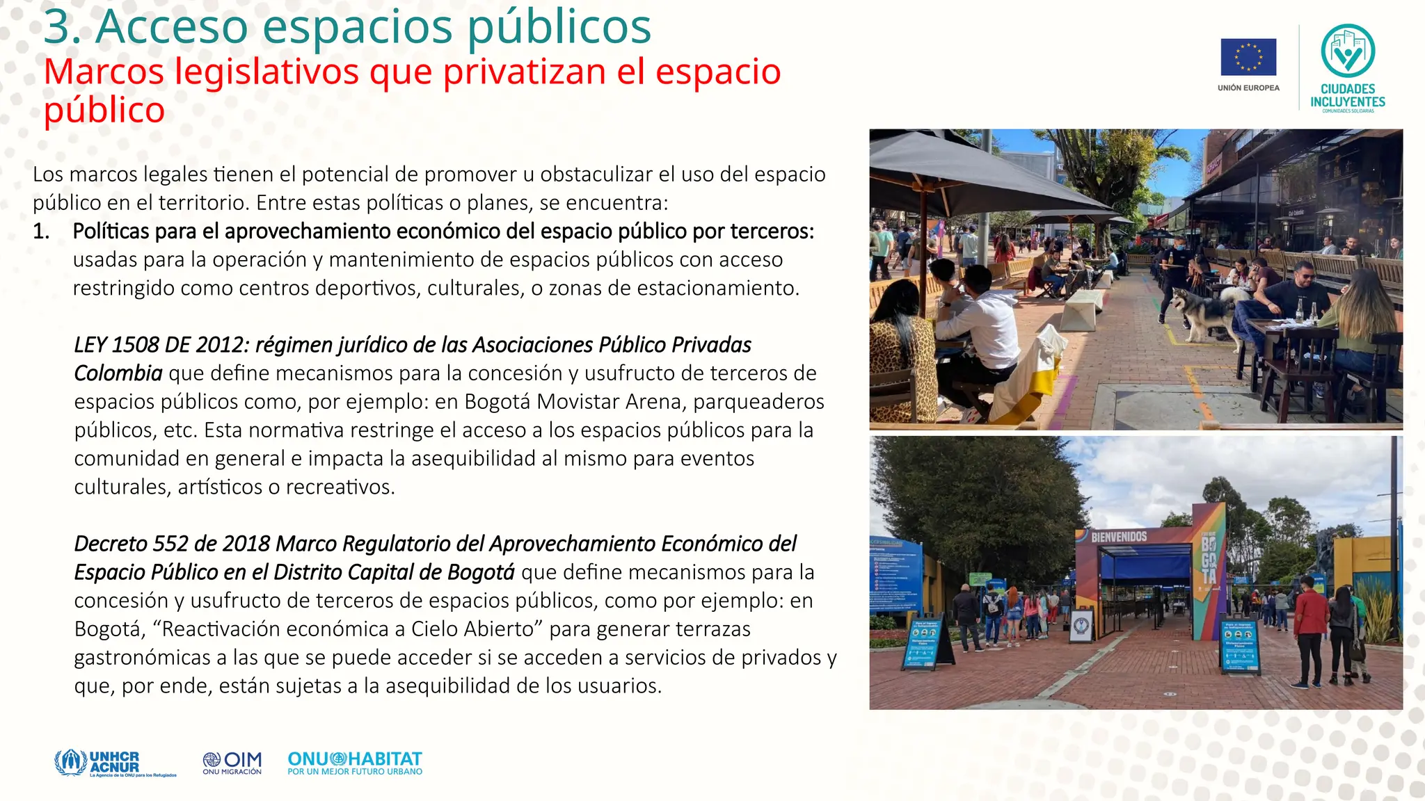 3. Acceso espacios públicos
Marcos legislativos que privatizan el espacio
público
Los marcos legales tienen el potencial de promover u obstaculizar el uso del espacio
público en el territorio. Entre estas políticas o planes, se encuentra:
1. Políticas para el aprovechamiento económico del espacio público por terceros:
usadas para la operación y mantenimiento de espacios públicos con acceso
restringido como centros deportivos, culturales, o zonas de estacionamiento.
LEY 1508 DE 2012: régimen jurídico de las Asociaciones Público Privadas
Colombia que define mecanismos para la concesión y usufructo de terceros de
espacios públicos como, por ejemplo: en Bogotá Movistar Arena, parqueaderos
públicos, etc. Esta normativa restringe el acceso a los espacios públicos para la
comunidad en general e impacta la asequibilidad al mismo para eventos
culturales, artísticos o recreativos.
Decreto 552 de 2018 Marco Regulatorio del Aprovechamiento Económico del
Espacio Público en el Distrito Capital de Bogotá que define mecanismos para la
concesión y usufructo de terceros de espacios públicos, como por ejemplo: en
Bogotá, “Reactivación económica a Cielo Abierto” para generar terrazas
gastronómicas a las que se puede acceder si se acceden a servicios de privados y
que, por ende, están sujetas a la asequibilidad de los usuarios.
 