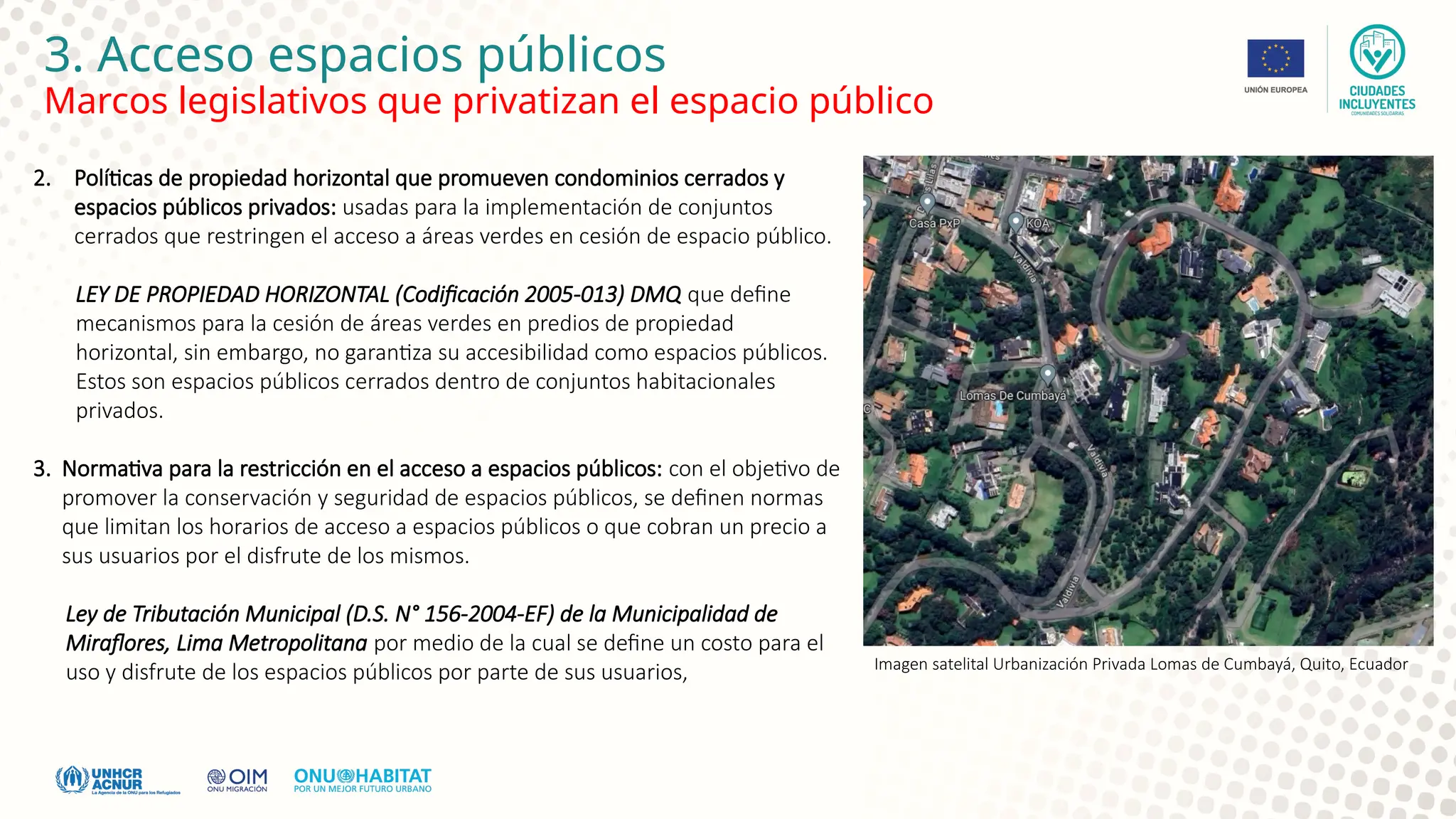 3. Acceso espacios públicos
Marcos legislativos que privatizan el espacio público
2. Políticas de propiedad horizontal que promueven condominios cerrados y
espacios públicos privados: usadas para la implementación de conjuntos
cerrados que restringen el acceso a áreas verdes en cesión de espacio público.
LEY DE PROPIEDAD HORIZONTAL (Codificación 2005-013) DMQ que define
mecanismos para la cesión de áreas verdes en predios de propiedad
horizontal, sin embargo, no garantiza su accesibilidad como espacios públicos.
Estos son espacios públicos cerrados dentro de conjuntos habitacionales
privados.
3. Normativa para la restricción en el acceso a espacios públicos: con el objetivo de
promover la conservación y seguridad de espacios públicos, se definen normas
que limitan los horarios de acceso a espacios públicos o que cobran un precio a
sus usuarios por el disfrute de los mismos.
Ley de Tributación Municipal (D.S. N° 156-2004-EF) de la Municipalidad de
Miraflores, Lima Metropolitana por medio de la cual se define un costo para el
uso y disfrute de los espacios públicos por parte de sus usuarios, Imagen satelital Urbanización Privada Lomas de Cumbayá, Quito, Ecuador
 