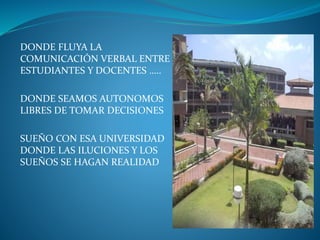 DONDE FLUYA LA
COMUNICACIÓN VERBAL ENTRE
ESTUDIANTES Y DOCENTES …..
DONDE SEAMOS AUTONOMOS
LIBRES DE TOMAR DECISIONES
SUEÑO CON ESA UNIVERSIDAD
DONDE LAS ILUCIONES Y LOS
SUEÑOS SE HAGAN REALIDAD
 