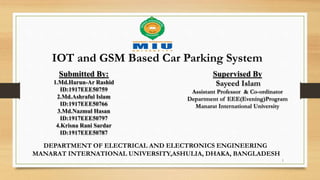 IOT and GSM Based Car Parking System
Submitted By:
1.Md.Harun-Ar Rashid
ID:1917EEE50759
2.Md.Ashraful Islam
ID:1917EEE50766
3.Md.Nazmul Hasan
ID:1917EEE50797
4.Krisna Rani Sardar
ID:1917EEE50787
Supervised By
Sayeed Islam
Assistant Professor & Co-ordinator
Department of EEE(Evening)Program
Manarat International University
DEPARTMENT OF ELECTRICAL AND ELECTRONICS ENGINEERING
MANARAT INTERNATIONAL UNIVERSITY,ASHULIA, DHAKA, BANGLADESH
1
 