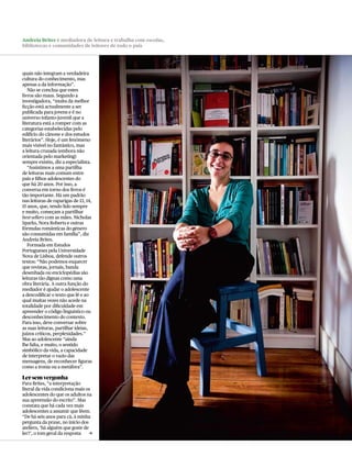 Andreia Brites é mediadora de leitura e trabalha com escolas,
bibliotecas e comunidades de leitores de todo o país




quais não integram a verdadeira
cultura do conhecimento, mas
apenas a da informação”.
   Não se conclua que estes
livros são maus. Segundo a
investigadora, “muita da melhor
ficção está actualmente a ser
publicada para jovens e é no
universo infanto-juvenil que a
literatura está a romper com as
categorias estabelecidas pelo
edifício do cânone e dos estudos
literários”. Hoje, é um fenómeno
mais visível no fantástico, mas
a leitura cruzada (embora não
orientada pelo marketing)
sempre existiu, diz a especialista.
   “Assistimos a uma partilha
de leituras mais comum entre
pais e filhos adolescentes do
que há 20 anos. Por isso, a
conversa em torno dos livros é
tão importante. Há um padrão
nas leituras de raparigas de 13, 14,
15 anos, que, tendo lido sempre
e muito, começam a partilhar
best-sellers com as mães. Nicholas
Sparks, Nora roberts e outras
fórmulas românticas do género
são consumidas em família”, diz
Andreia Brites.
   Formada em Estudos
Portugueses pela Universidade
Nova de Lisboa, defende outros
textos: “Não podemos esquecer
que revistas, jornais, banda
desenhada ou enciclopédias são
leituras tão dignas como uma
obra literária. A outra função do
mediador é ajudar o adolescente
a descodificar o texto que lê e ao
qual muitas vezes não acede na
totalidade por dificuldade em
apreender o código linguístico ou
desconhecimento do contexto.
Para isso, deve conversar sobre
as suas leituras, partilhar ideias,
juízos críticos, perplexidades.”
Mas ao adolescente “ainda
lhe falta, e muito, o sentido
simbólico da vida, a capacidade
de interpretar o vazio das
mensagens, de reconhecer figuras
como a ironia ou a metáfora”.

Ler sem vergonha
Para Brites, “a interpretação
literal da vida condiciona mais os
adolescentes do que os adultos na
sua apreensão do escrito”. Mas
constata que há cada vez mais
adolescentes a assumir que lêem.
“De há seis anos para cá, à minha
pergunta da praxe, no início dos
ateliers, ‘há alguém que goste de
ler?’, o tom geral da resposta    c
 