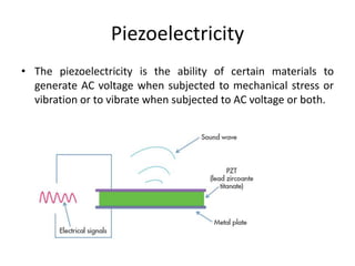 Piezoelectricity
• The piezoelectricity is the ability of certain materials to
generate AC voltage when subjected to mechanical stress or
vibration or to vibrate when subjected to AC voltage or both.
 
