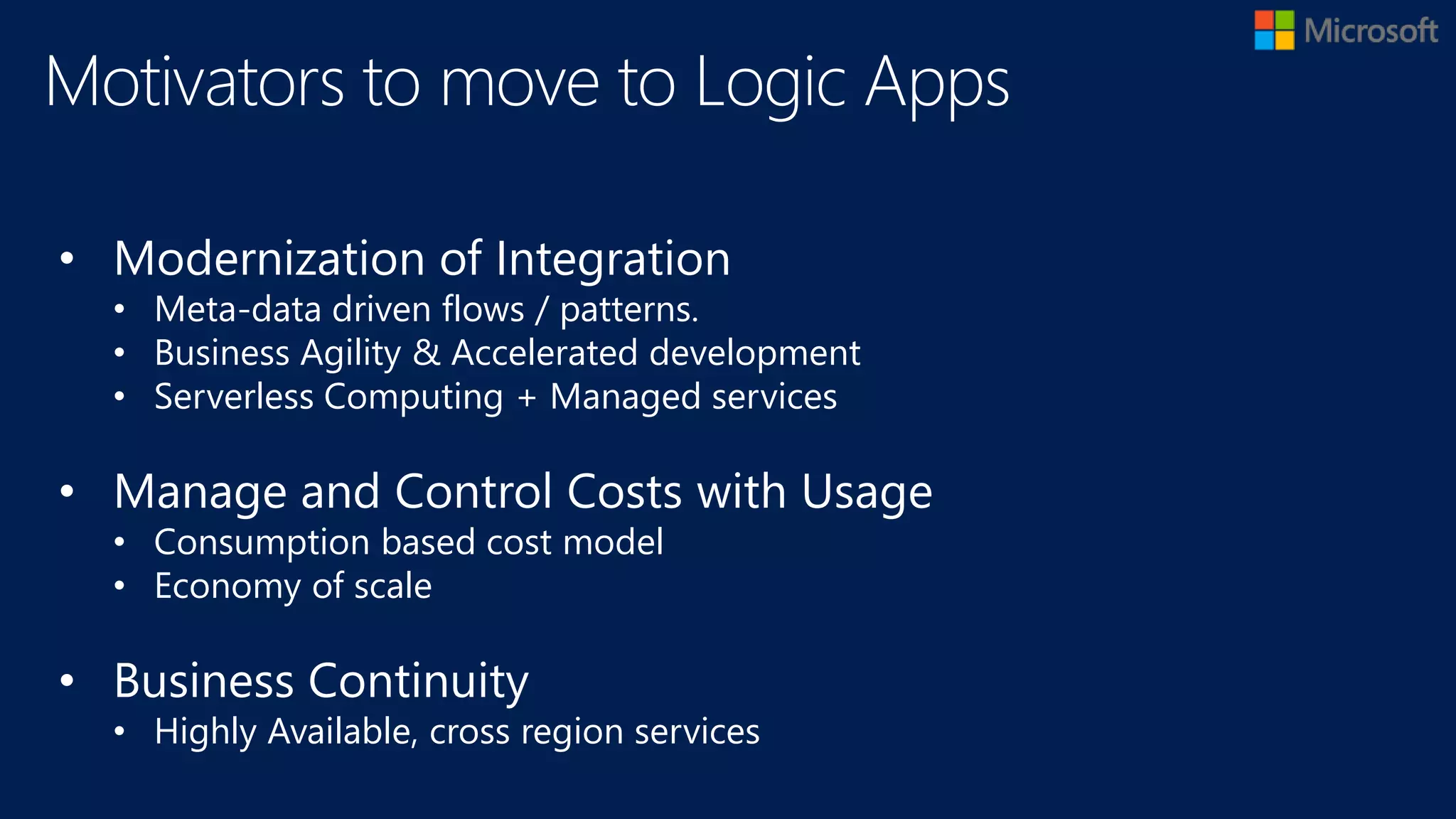 • Modernization of Integration
• Meta-data driven flows / patterns.
• Business Agility & Accelerated development
• Serverless Computing + Managed services
• Manage and Control Costs with Usage
• Consumption based cost model
• Economy of scale
• Business Continuity
• Highly Available, cross region services
Motivators to move to Logic Apps
 