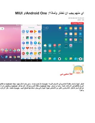 MIUI ‫او‬Android One :‫ولماذا؟‬ ‫تختار‬ ‫ان‬ ‫يجب‬ ‫منهم‬ ‫اي‬
2018-06-30 15:03:23
2451 26
‫مي‬ ‫محبي‬ ‫اهال‬
‫إطالق‬ ‫تم‬ Android One ‫جهود‬ ‫تمثل‬ ‫مبادرة‬ ‫وهي‬ ، ‫سنوات‬ ‫بضع‬ ‫منذ‬ Google ‫ال‬ ‫الذين‬ ‫األسواق‬ ‫في‬ ‫للمشترين‬ ‫معقولة‬ ‫بأسعار‬ ‫أجهزة‬ ‫لتوفير‬
‫أ‬ ‫شراء‬ ‫يستطيعون‬ Android ‫باهظة‬‫هواتف‬ ‫فإن‬ ، ‫ذلك‬ ‫ومع‬ .‫الثمن‬ Android One ‫يكن‬ ‫لم‬ ‫أمر‬ ‫وهو‬ ، ‫عادية‬ ‫كانت‬ ‫اآلن‬ ‫حتى‬ ‫إطالقها‬ ‫تم‬ ‫التي‬
‫م‬ ‫كل‬ ‫ألن‬ ‫ا‬ ً‫نظر‬ ، ‫ا‬ً‫ئ‬‫مفاج‬ Google ‫الويب‬ ‫لتصفح‬ ‫استخدامها‬ ‫يمكن‬ ‫التي‬ ‫الجوال‬ ‫أجهزة‬ ‫األشخاص‬ ‫من‬ ‫الكثير‬ ‫يشتري‬ ‫لذلك‬ ، ‫لألسفل‬ ‫السعر‬ ‫دفع‬ ‫هو‬
‫.وغيرة‬
 